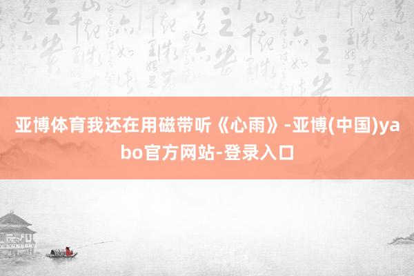 亚博体育我还在用磁带听《心雨》-亚博(中国)yabo官方网站-登录入口
