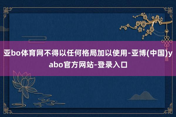 亚bo体育网不得以任何格局加以使用-亚博(中国)yabo官方网站-登录入口