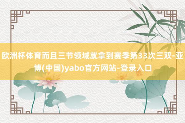 欧洲杯体育而且三节领域就拿到赛季第33次三双-亚博(中国)yabo官方网站-登录入口