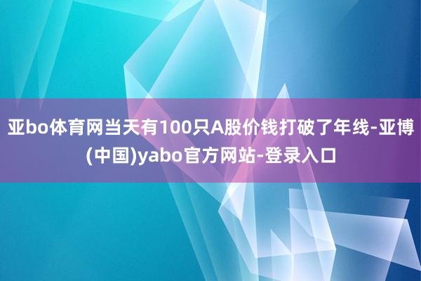 亚bo体育网当天有100只A股价钱打破了年线-亚博(中国)yabo官方网站-登录入口