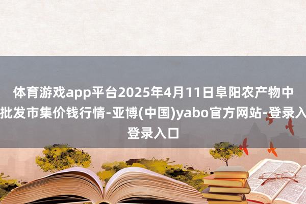 体育游戏app平台2025年4月11日阜阳农产物中心批发市集价钱行情-亚博(中国)yabo官方网站-登录入口