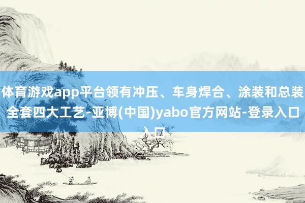 体育游戏app平台领有冲压、车身焊合、涂装和总装全套四大工艺-亚博(中国)yabo官方网站-登录入口