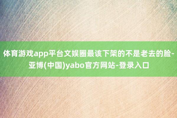 体育游戏app平台文娱圈最该下架的不是老去的脸-亚博(中国)yabo官方网站-登录入口
