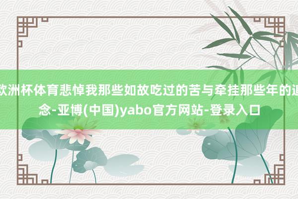 欧洲杯体育悲悼我那些如故吃过的苦与牵挂那些年的追念-亚博(中国)yabo官方网站-登录入口