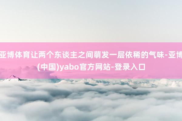 亚博体育让两个东谈主之间萌发一层依稀的气味-亚博(中国)yabo官方网站-登录入口