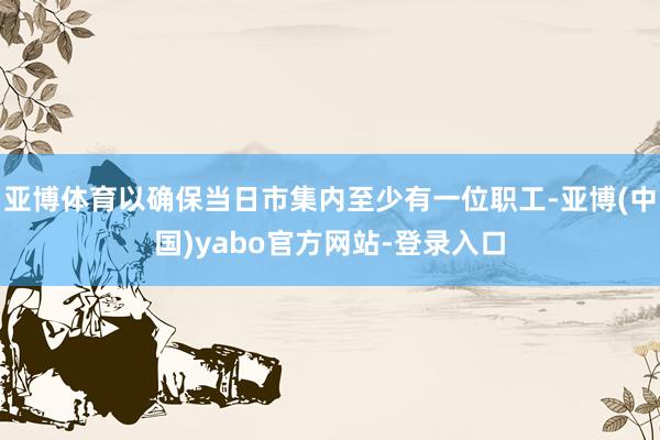 亚博体育以确保当日市集内至少有一位职工-亚博(中国)yabo官方网站-登录入口