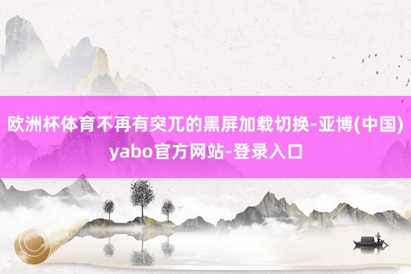 欧洲杯体育不再有突兀的黑屏加载切换-亚博(中国)yabo官方网站-登录入口