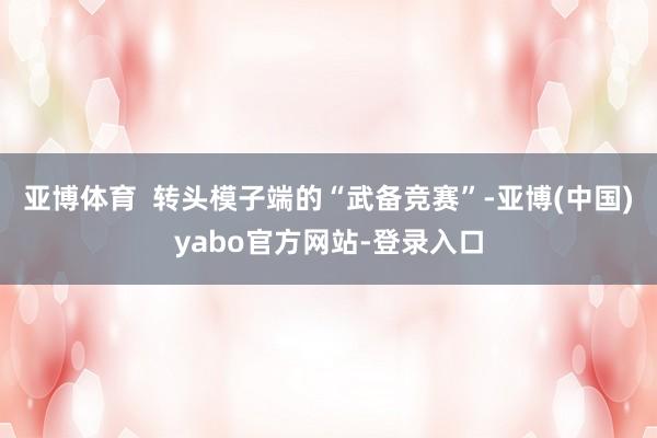 亚博体育  转头模子端的“武备竞赛”-亚博(中国)yabo官方网站-登录入口