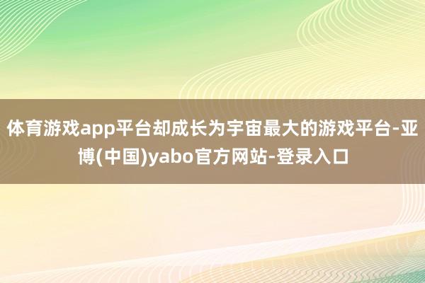 体育游戏app平台却成长为宇宙最大的游戏平台-亚博(中国)yabo官方网站-登录入口