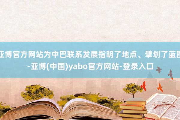 亚博官方网站为中巴联系发展指明了地点、擘划了蓝图-亚博(中国)yabo官方网站-登录入口