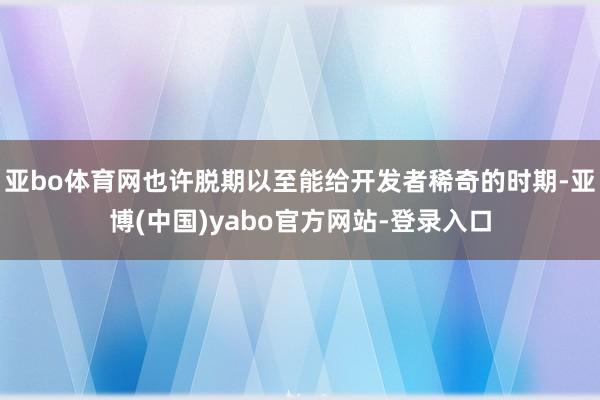 亚bo体育网也许脱期以至能给开发者稀奇的时期-亚博(中国)yabo官方网站-登录入口
