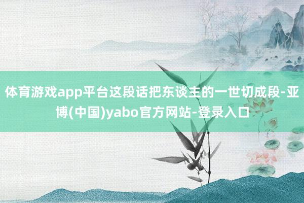 体育游戏app平台这段话把东谈主的一世切成段-亚博(中国)yabo官方网站-登录入口