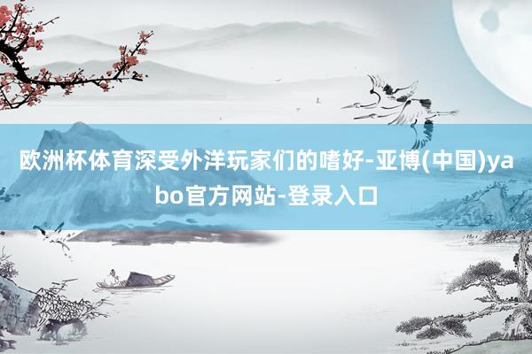 欧洲杯体育深受外洋玩家们的嗜好-亚博(中国)yabo官方网站-登录入口
