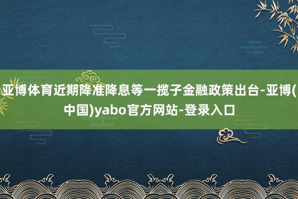 亚博体育近期降准降息等一揽子金融政策出台-亚博(中国)yabo官方网站-登录入口