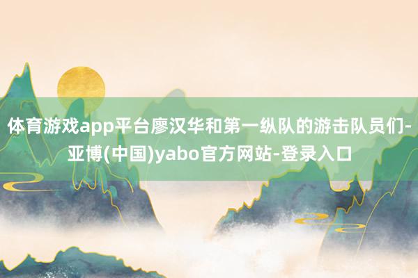 体育游戏app平台廖汉华和第一纵队的游击队员们-亚博(中国)yabo官方网站-登录入口