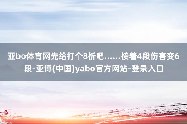亚bo体育网先给打个8折吧......接着4段伤害变6段-亚博(中国)yabo官方网站-登录入口