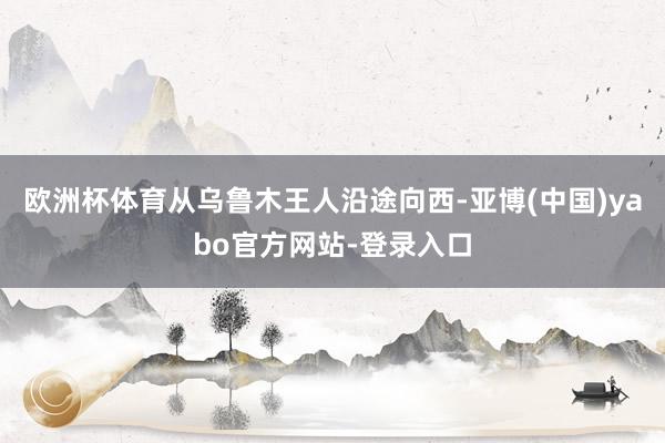 欧洲杯体育从乌鲁木王人沿途向西-亚博(中国)yabo官方网站-登录入口