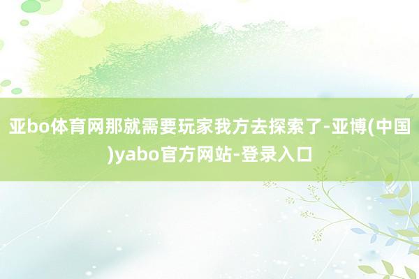亚bo体育网那就需要玩家我方去探索了-亚博(中国)yabo官方网站-登录入口