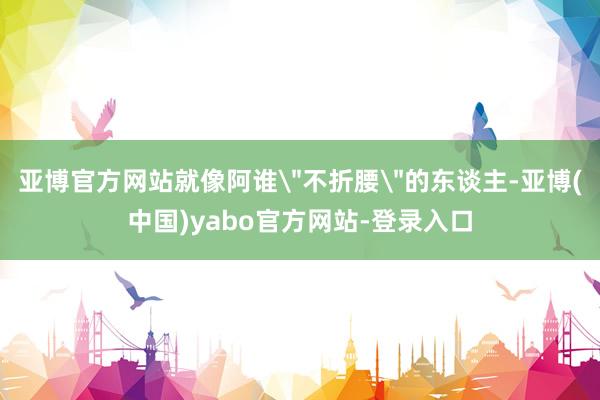 亚博官方网站就像阿谁