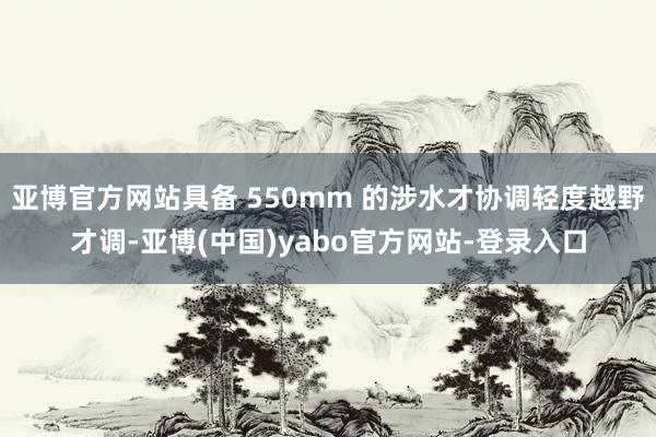 亚博官方网站具备 550mm 的涉水才协调轻度越野才调-亚博(中国)yabo官方网站-登录入口