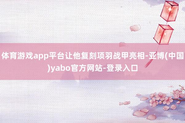 体育游戏app平台让他复刻项羽战甲亮相-亚博(中国)yabo官方网站-登录入口
