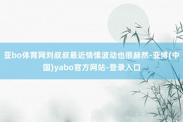 亚bo体育网刘叔叔最近情愫波动也很赫然-亚博(中国)yabo官方网站-登录入口