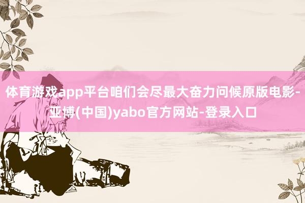 体育游戏app平台咱们会尽最大奋力问候原版电影-亚博(中国)yabo官方网站-登录入口