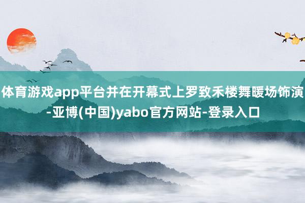 体育游戏app平台并在开幕式上罗致禾楼舞暖场饰演-亚博(中国)yabo官方网站-登录入口
