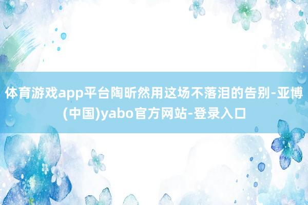 体育游戏app平台陶昕然用这场不落泪的告别-亚博(中国)yabo官方网站-登录入口