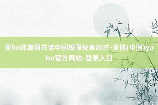 亚bo体育网共话中国极限探索经过-亚博(中国)yabo官方网站-登录入口