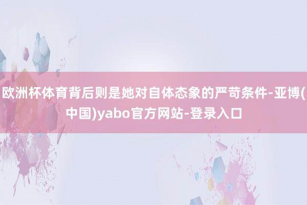 欧洲杯体育背后则是她对自体态象的严苛条件-亚博(中国)yabo官方网站-登录入口