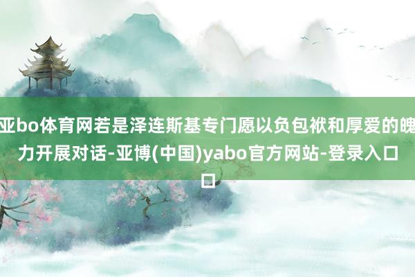 亚bo体育网若是泽连斯基专门愿以负包袱和厚爱的魄力开展对话-亚博(中国)yabo官方网站-登录入口