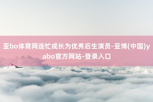亚bo体育网连忙成长为优秀后生演员-亚博(中国)yabo官方网站-登录入口