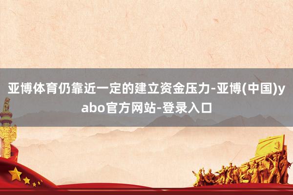 亚博体育仍靠近一定的建立资金压力-亚博(中国)yabo官方网站-登录入口