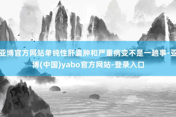 亚博官方网站单纯性肝囊肿和严重病变不是一趟事-亚博(中国)yabo官方网站-登录入口