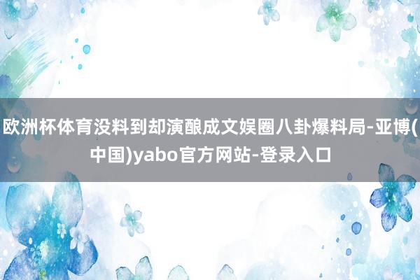 欧洲杯体育没料到却演酿成文娱圈八卦爆料局-亚博(中国)yabo官方网站-登录入口
