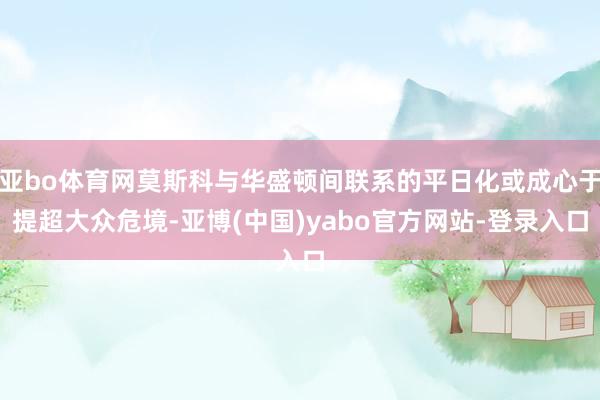 亚bo体育网莫斯科与华盛顿间联系的平日化或成心于提超大众危境-亚博(中国)yabo官方网站-登录入口
